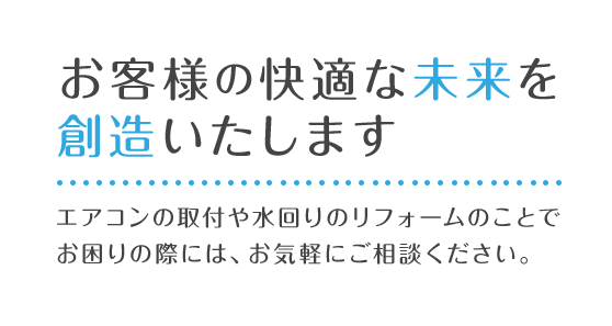 お客様へ安心と快適を提供いたします エアコンの取付や水回りのリフォームのことでお困りの際には、お気軽にご相談ください。